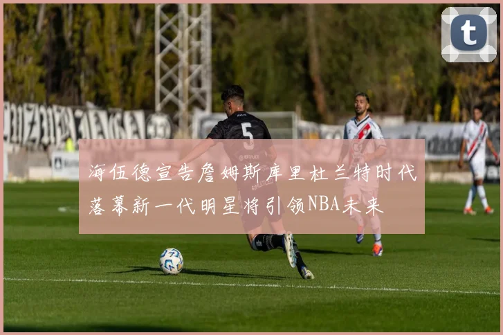 海伍德宣告詹姆斯库里杜兰特时代落幕新一代明星将引领NBA未来