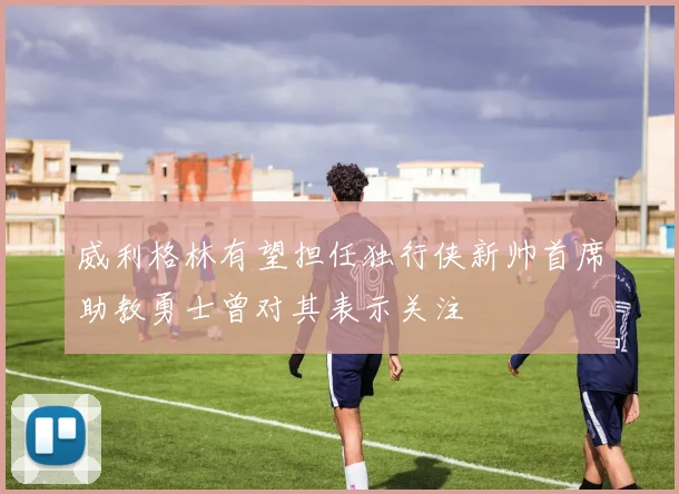 威利格林有望担任独行侠新帅首席助教勇士曾对其表示关注