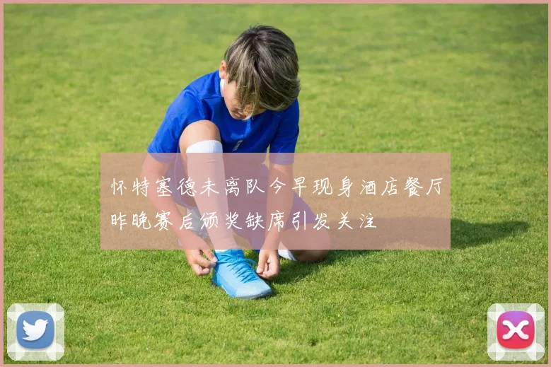 怀特塞德未离队今早现身酒店餐厅昨晚赛后颁奖缺席引发关注