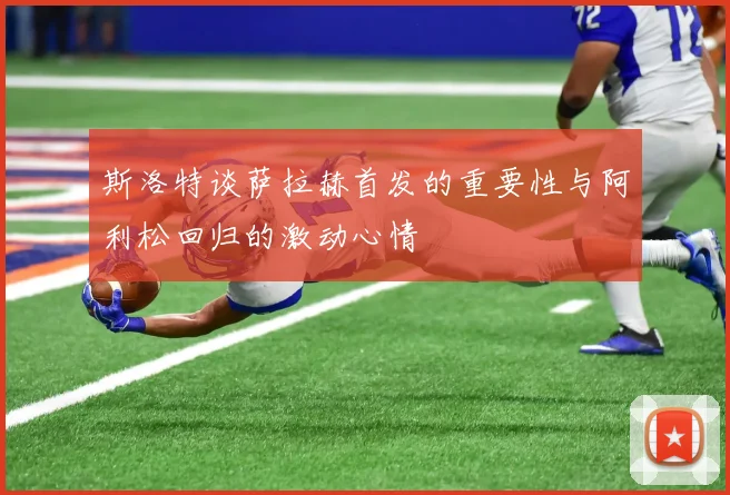 斯洛特谈萨拉赫首发的重要性与阿利松回归的激动心情