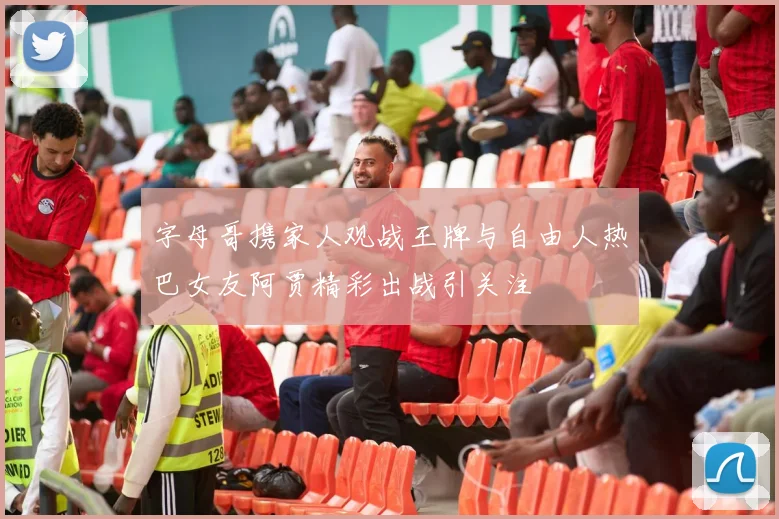 字母哥携家人观战王牌与自由人热巴女友阿贾精彩出战引关注