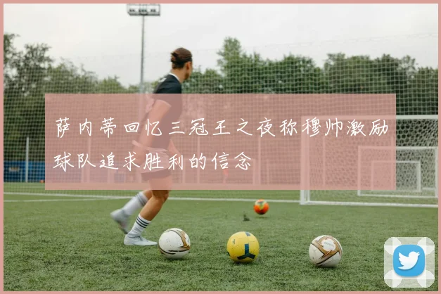 萨内蒂回忆三冠王之夜称穆帅激励球队追求胜利的信念