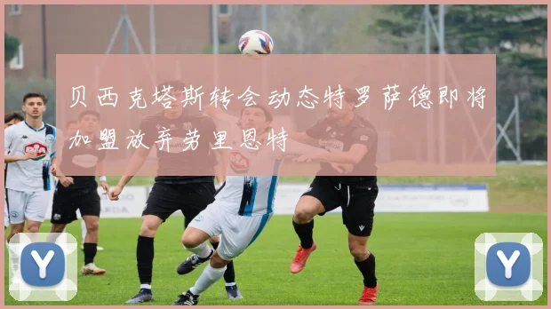 贝西克塔斯转会动态特罗萨德即将加盟放弃劳里恩特