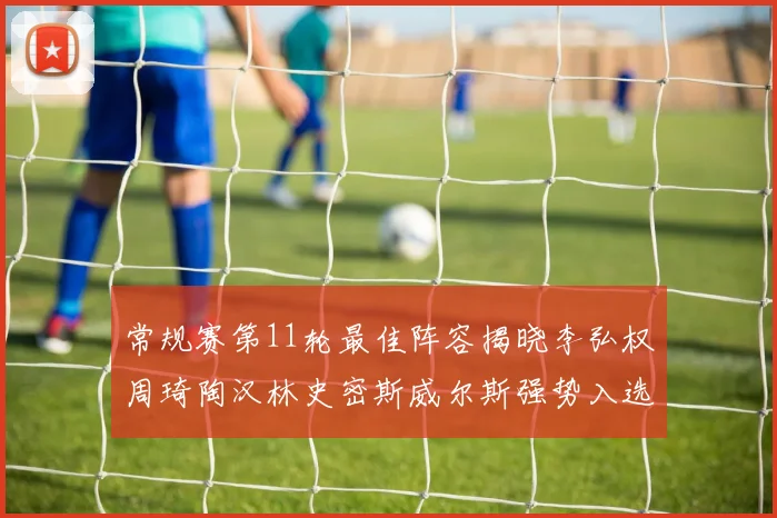 常规赛第11轮最佳阵容揭晓李弘权周琦陶汉林史密斯威尔斯强势入选