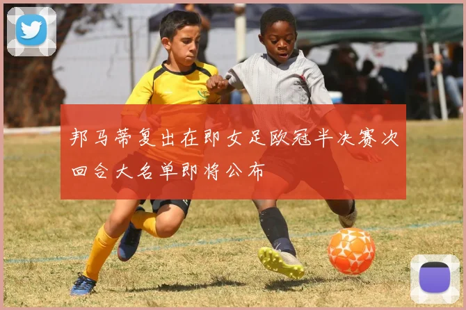 邦马蒂复出在即女足欧冠半决赛次回合大名单即将公布
