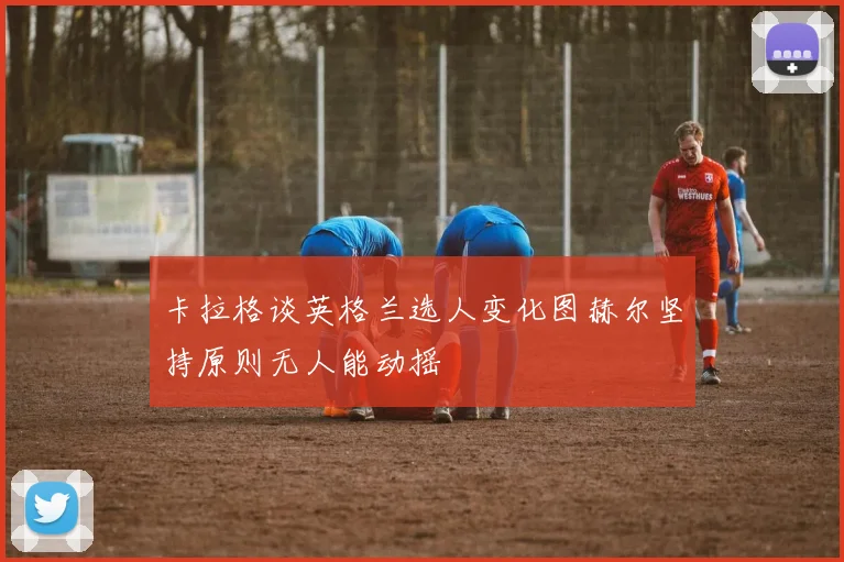 卡拉格谈英格兰选人变化图赫尔坚持原则无人能动摇