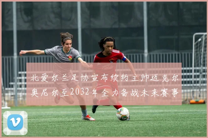 北爱尔兰足协宣布续约主帅迈克尔奥尼尔至2032年全力备战未来赛事