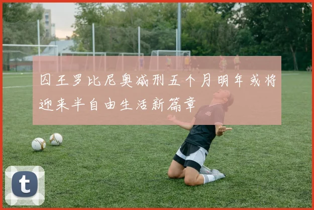 囚王罗比尼奥减刑五个月明年或将迎来半自由生活新篇章