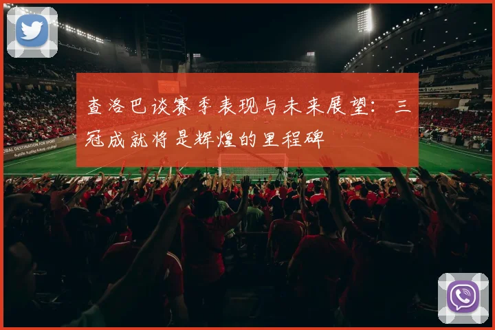 查洛巴谈赛季表现与未来展望：三冠成就将是辉煌的里程碑
