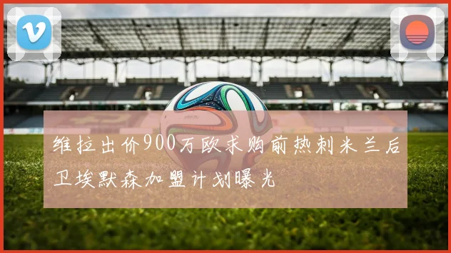 维拉出价900万欧求购前热刺米兰后卫埃默森加盟计划曝光