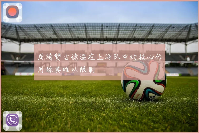 周琦赞古德温在上海队中的核心作用称其难以限制